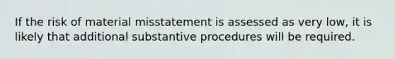 If the risk of material misstatement is assessed as very low, it is likely that additional substantive procedures will be required.