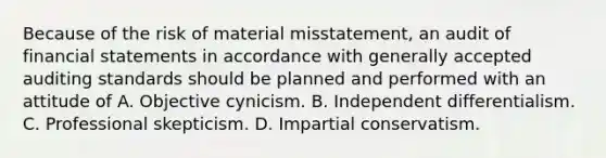 Because of the risk of material misstatement, an audit of financial statements in accordance with generally accepted auditing standards should be planned and performed with an attitude of A. Objective cynicism. B. Independent differentialism. C. Professional skepticism. D. Impartial conservatism.