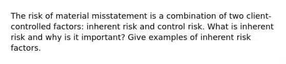 The risk of material misstatement is a combination of two client-controlled factors: inherent risk and control risk. What is inherent risk and why is it important? Give examples of inherent risk factors.