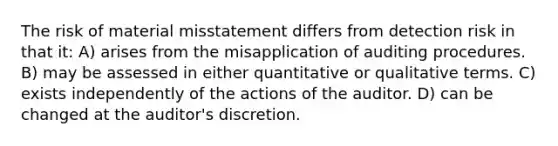 The risk of material misstatement differs from detection risk in that it: A) arises from the misapplication of auditing procedures. B) may be assessed in either quantitative or qualitative terms. C) exists independently of the actions of the auditor. D) can be changed at the auditor's discretion.