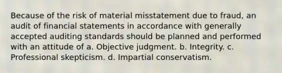 Because of the risk of material misstatement due to fraud, an audit of financial statements in accordance with generally accepted auditing standards should be planned and performed with an attitude of a. Objective judgment. b. Integrity. c. Professional skepticism. d. Impartial conservatism.