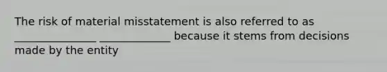 The risk of material misstatement is also referred to as _______________ _____________ because it stems from decisions made by the entity