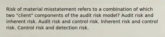 Risk of material misstatement refers to a combination of which two "client" components of the audit risk model? Audit risk and inherent risk. Audit risk and control risk. Inherent risk and control risk. Control risk and detection risk.