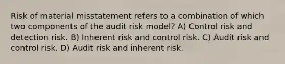 Risk of material misstatement refers to a combination of which two components of the audit risk model? A) Control risk and detection risk. B) Inherent risk and control risk. C) Audit risk and control risk. D) Audit risk and inherent risk.