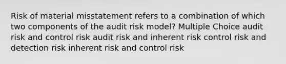 Risk of material misstatement refers to a combination of which two components of the audit risk model? Multiple Choice audit risk and control risk audit risk and inherent risk control risk and detection risk inherent risk and control risk