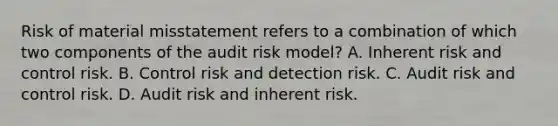 Risk of material misstatement refers to a combination of which two components of the audit risk model? A. Inherent risk and control risk. B. Control risk and detection risk. C. Audit risk and control risk. D. Audit risk and inherent risk.