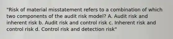 "Risk of material misstatement refers to a combination of which two components of the audit risk model? A. Audit risk and inherent risk b. Audit risk and control risk c. Inherent risk and control risk d. Control risk and detection risk"