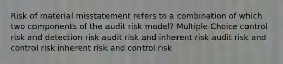 Risk of material misstatement refers to a combination of which two components of the audit risk model? Multiple Choice control risk and detection risk audit risk and inherent risk audit risk and control risk inherent risk and control risk