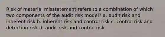 Risk of material misstatement refers to a combination of which two components of the audit risk model? a. audit risk and inherent risk b. inherent risk and control risk c. control risk and detection risk d. audit risk and control risk