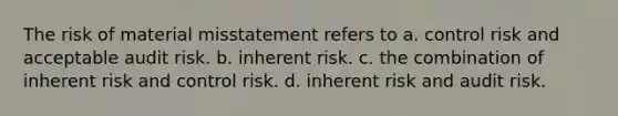 The risk of material misstatement refers to a. control risk and acceptable audit risk. b. inherent risk. c. the combination of inherent risk and control risk. d. inherent risk and audit risk.