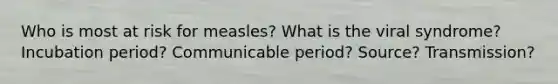 Who is most at risk for measles? What is the viral syndrome? Incubation period? Communicable period? Source? Transmission?