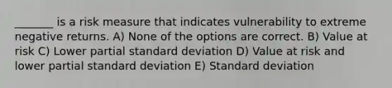 _______ is a risk measure that indicates vulnerability to extreme negative returns. A) None of the options are correct. B) Value at risk C) Lower partial standard deviation D) Value at risk and lower partial standard deviation E) Standard deviation