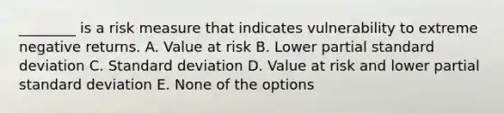 ________ is a risk measure that indicates vulnerability to extreme negative returns. A. Value at risk B. Lower partial standard deviation C. Standard deviation D. Value at risk and lower partial standard deviation E. None of the options