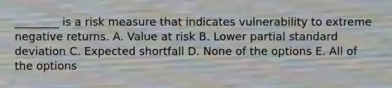 ________ is a risk measure that indicates vulnerability to extreme negative returns. A. Value at risk B. Lower partial <a href='https://www.questionai.com/knowledge/kqGUr1Cldy-standard-deviation' class='anchor-knowledge'>standard deviation</a> C. Expected shortfall D. None of the options E. All of the options