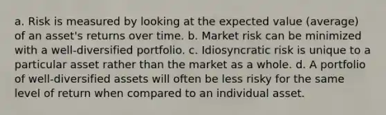 a. Risk is measured by looking at the expected value (average) of an asset's returns over time. b. Market risk can be minimized with a well-diversified portfolio. c. Idiosyncratic risk is unique to a particular asset rather than the market as a whole. d. A portfolio of well-diversified assets will often be less risky for the same level of return when compared to an individual asset.