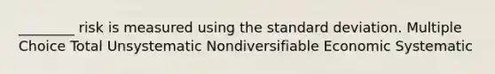 ________ risk is measured using the standard deviation. Multiple Choice Total Unsystematic Nondiversifiable Economic Systematic