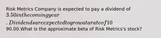 Risk Metrics Company is expected to pay a dividend of 3.50 in the coming year. Dividends are expected to grow at a rate of 10% per year. The risk-free rate of return is 5%, and the expected return on the market portfolio is 13%. The stock is trading in the market today at a price of90.00.What is the approximate beta of Risk Metrics's stock?