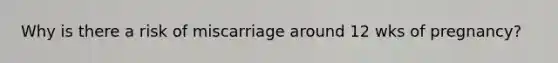 Why is there a risk of miscarriage around 12 wks of pregnancy?