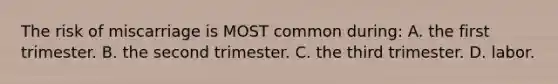The risk of miscarriage is MOST common during: A. the first trimester. B. the second trimester. C. the third trimester. D. labor.