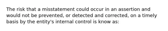 The risk that a misstatement could occur in an assertion and would not be prevented, or detected and corrected, on a timely basis by the entity's internal control is know as: