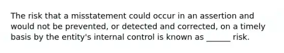 The risk that a misstatement could occur in an assertion and would not be prevented, or detected and corrected, on a timely basis by the entity's internal control is known as ______ risk.