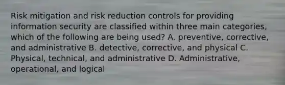 Risk mitigation and risk reduction controls for providing information security are classified within three main categories, which of the following are being used? A. preventive, corrective, and administrative B. detective, corrective, and physical C. Physical, technical, and administrative D. Administrative, operational, and logical