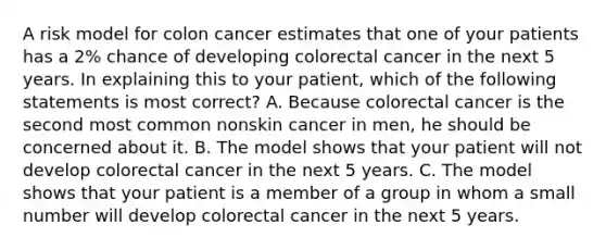 A risk model for colon cancer estimates that one of your patients has a 2% chance of developing colorectal cancer in the next 5 years. In explaining this to your patient, which of the following statements is most correct? A. Because colorectal cancer is the second most common nonskin cancer in men, he should be concerned about it. B. The model shows that your patient will not develop colorectal cancer in the next 5 years. C. The model shows that your patient is a member of a group in whom a small number will develop colorectal cancer in the next 5 years.