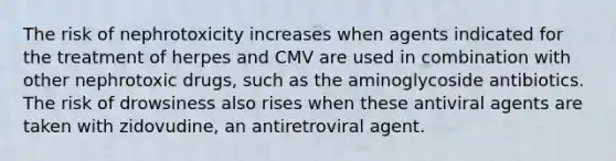 The risk of nephrotoxicity increases when agents indicated for the treatment of herpes and CMV are used in combination with other nephrotoxic drugs, such as the aminoglycoside antibiotics. The risk of drowsiness also rises when these antiviral agents are taken with zidovudine, an antiretroviral agent.