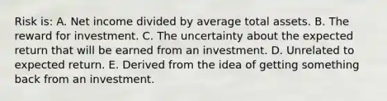 Risk is: A. Net income divided by average total assets. B. The reward for investment. C. The uncertainty about the expected return that will be earned from an investment. D. Unrelated to expected return. E. Derived from the idea of getting something back from an investment.