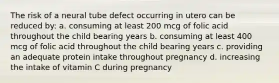 The risk of a neural tube defect occurring in utero can be reduced by: a. consuming at least 200 mcg of folic acid throughout the child bearing years b. consuming at least 400 mcg of folic acid throughout the child bearing years c. providing an adequate protein intake throughout pregnancy d. increasing the intake of vitamin C during pregnancy