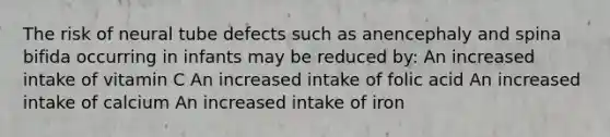 The risk of neural tube defects such as anencephaly and spina bifida occurring in infants may be reduced by: An increased intake of vitamin C An increased intake of folic acid An increased intake of calcium An increased intake of iron