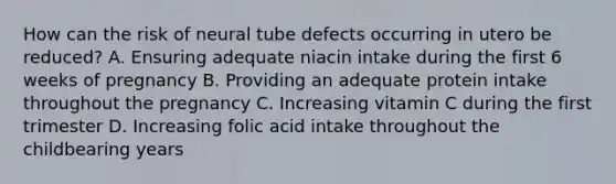 How can the risk of neural tube defects occurring in utero be reduced? A. Ensuring adequate niacin intake during the first 6 weeks of pregnancy B. Providing an adequate protein intake throughout the pregnancy C. Increasing vitamin C during the first trimester D. Increasing folic acid intake throughout the childbearing years