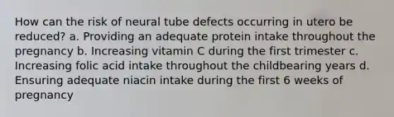 How can the risk of neural tube defects occurring in utero be reduced? a. Providing an adequate protein intake throughout the pregnancy b. Increasing vitamin C during the first trimester c. Increasing folic acid intake throughout the childbearing years d. Ensuring adequate niacin intake during the first 6 weeks of pregnancy