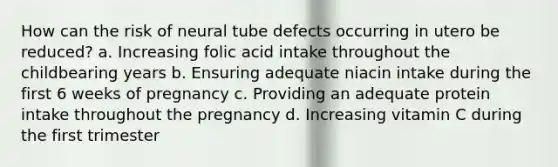 How can the risk of neural tube defects occurring in utero be reduced? a. Increasing folic acid intake throughout the childbearing years b. Ensuring adequate niacin intake during the first 6 weeks of pregnancy c. Providing an adequate protein intake throughout the pregnancy d. Increasing vitamin C during the first trimester