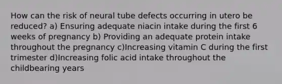 How can the risk of neural tube defects occurring in utero be reduced? a) Ensuring adequate niacin intake during the first 6 weeks of pregnancy b) Providing an adequate protein intake throughout the pregnancy c)Increasing vitamin C during the first trimester d)Increasing folic acid intake throughout the childbearing years