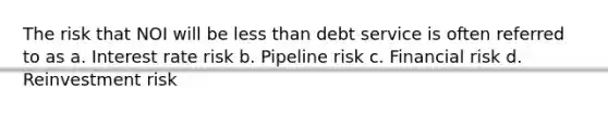 The risk that NOI will be less than debt service is often referred to as a. Interest rate risk b. Pipeline risk c. Financial risk d. Reinvestment risk