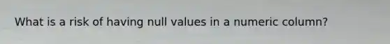 What is a risk of having null values in a numeric column?