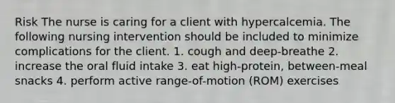 Risk The nurse is caring for a client with hypercalcemia. The following nursing intervention should be included to minimize complications for the client. 1. cough and deep-breathe 2. increase the oral fluid intake 3. eat high-protein, between-meal snacks 4. perform active range-of-motion (ROM) exercises