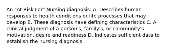 An "At Risk For" Nursing diagnosis: A. Describes human responses to health conditions or life processes that may develop B. These diagnosis have defining characteristics C. A clinical judgment of a person's, family's, or community's motivation, desire and readiness D. Indicates sufficient data to establish the nursing diagnosis