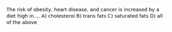 The risk of obesity, heart disease, and cancer is increased by a diet high in.... A) cholesterol B) trans fats C) saturated fats D) all of the above