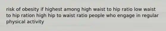 risk of obesity if highest among high waist to hip ratio low waist to hip ration high hip to waist ratio people who engage in regular physical activity