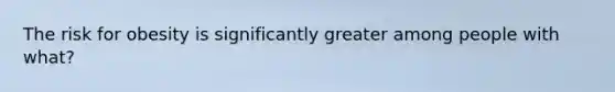 The risk for obesity is significantly greater among people with what?