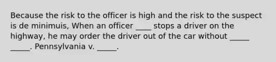 Because the risk to the officer is high and the risk to the suspect is de minimuis, When an officer ____ stops a driver on the highway, he may order the driver out of the car without _____ _____. Pennsylvania v. _____.