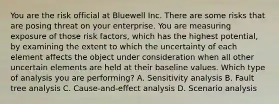 You are the risk official at Bluewell Inc. There are some risks that are posing threat on your enterprise. You are measuring exposure of those risk factors, which has the highest potential, by examining the extent to which the uncertainty of each element affects the object under consideration when all other uncertain elements are held at their baseline values. Which type of analysis you are performing? A. Sensitivity analysis B. Fault tree analysis C. Cause-and-effect analysis D. Scenario analysis