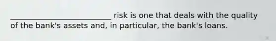 __________________________ risk is one that deals with the quality of the bank's assets and, in particular, the bank's loans.