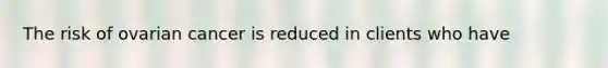 The risk of ovarian cancer is reduced in clients who have