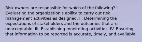 Risk owners are responsible for which of the following? I. Evaluating the organization's ability to carry out risk management activities as designed. II. Determining the expectations of stakeholders and the outcomes that are unacceptable. III. Establishing monitoring activities. IV. Ensuring that information to be reported is accurate, timely, and available.