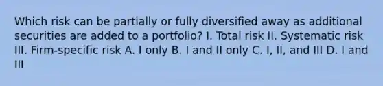 Which risk can be partially or fully diversified away as additional securities are added to a portfolio? I. Total risk II. Systematic risk III. Firm-specific risk A. I only B. I and II only C. I, II, and III D. I and III