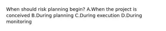 When should risk planning begin? A.When the project is conceived B.During planning C.During execution D.During monitoring