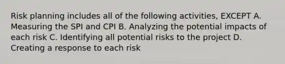 Risk planning includes all of the following activities, EXCEPT A. Measuring the SPI and CPI B. Analyzing the potential impacts of each risk C. Identifying all potential risks to the project D. Creating a response to each risk